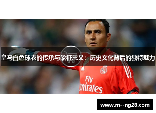 皇马白色球衣的传承与象征意义:历史文化背后的独特魅力 皇马白色球衣的传承与象征意义:历史文化背后的独特魅力