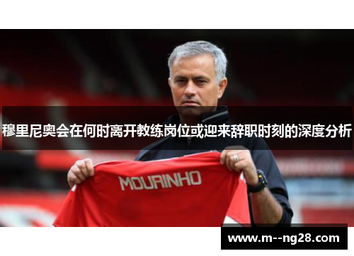 穆里尼奥会在何时离开教练岗位或迎来辞职时刻的深度分析 穆里尼奥会在何时离开教练岗位或迎来辞职时刻的深度分析