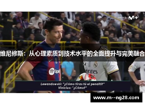 维尼修斯:从心理素质到技术水平的全面提升与完美融合 维尼修斯:从心理素质到技术水平的全面提升与完美融合