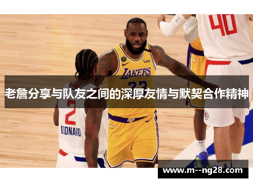 老詹分享与队友之间的深厚友情与默契合作精神 老詹分享与队友之间的深厚友情与默契合作精神