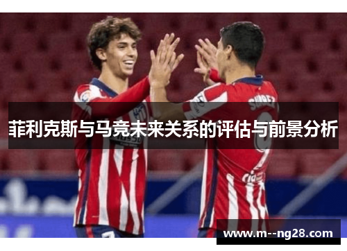 菲利克斯与马竞未来关系的评估与前景分析