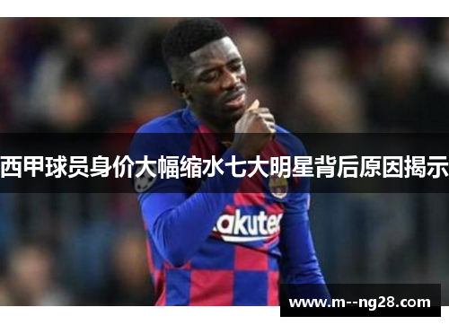 西甲球员身价大幅缩水七大明星背后原因揭示 西甲球员身价大幅缩水七大明星背后原因揭示