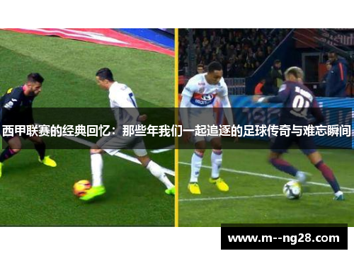 西甲联赛的经典回忆:那些年我们一起追逐的足球传奇与难忘瞬间 西甲联赛的经典回忆:那些年我们一起追逐的足球传奇与难忘瞬间
