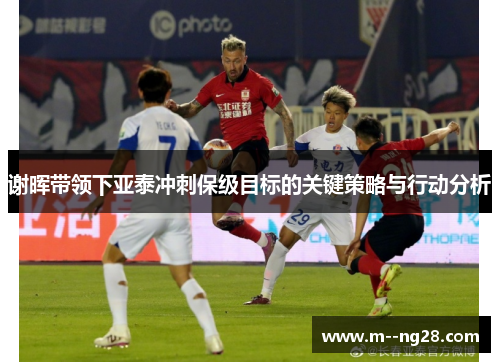 谢晖带领下亚泰冲刺保级目标的关键策略与行动分析
