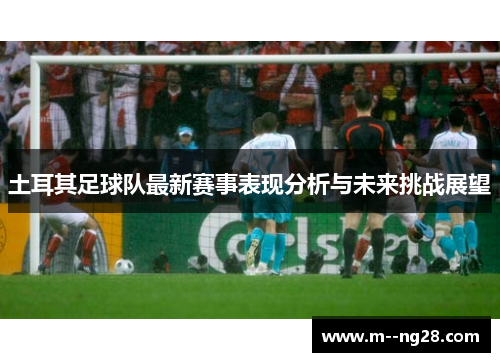 土耳其足球队最新赛事表现分析与未来挑战展望