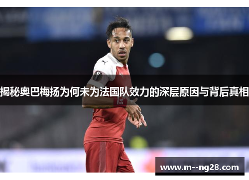 揭秘奥巴梅扬为何未为法国队效力的深层原因与背后真相 揭秘奥巴梅扬为何未为法国队效力的深层原因与背后真相