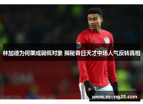 林加德为何屡成调侃对象 揭秘昔日天才中场人气反转真相