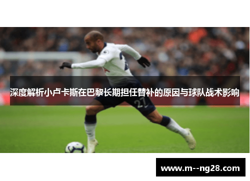 深度解析小卢卡斯在巴黎长期担任替补的原因与球队战术影响 深度解析小卢卡斯在巴黎长期担任替补的原因与球队战术影响