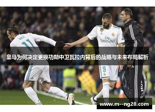 皇马为何决定更换功勋中卫瓦拉内背后的战略与未来布局解析 皇马为何决定更换功勋中卫瓦拉内背后的战略与未来布局解析