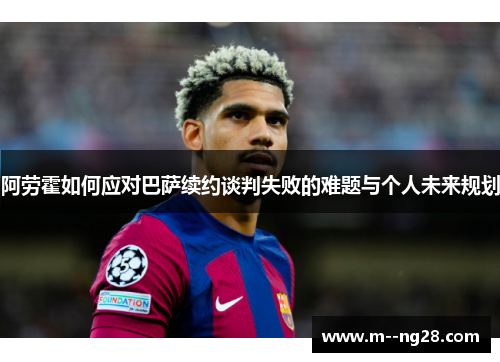 阿劳霍如何应对巴萨续约谈判失败的难题与个人未来规划