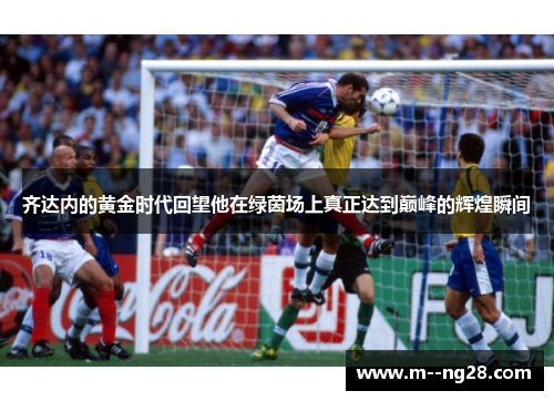 齐达内的黄金时代回望他在绿茵场上真正达到巅峰的辉煌瞬间