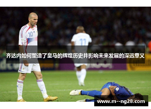 齐达内如何塑造了皇马的辉煌历史并影响未来发展的深远意义 齐达内如何塑造了皇马的辉煌历史并影响未来发展的深远意义