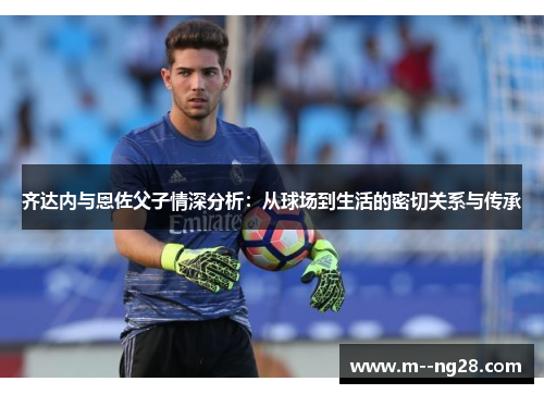 齐达内与恩佐父子情深分析:从球场到生活的密切关系与传承 齐达内与恩佐父子情深分析:从球场到生活的密切关系与传承