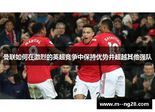 曼联如何在激烈的英超竞争中保持优势并超越其他强队 曼联如何在激烈的英超竞争中保持优势并超越其他强队