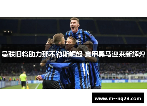 曼联旧将助力那不勒斯崛起 意甲黑马迎来新辉煌