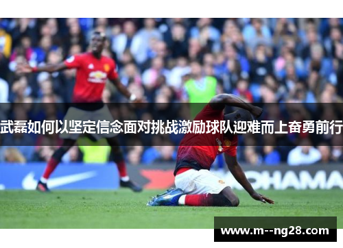 武磊如何以坚定信念面对挑战激励球队迎难而上奋勇前行