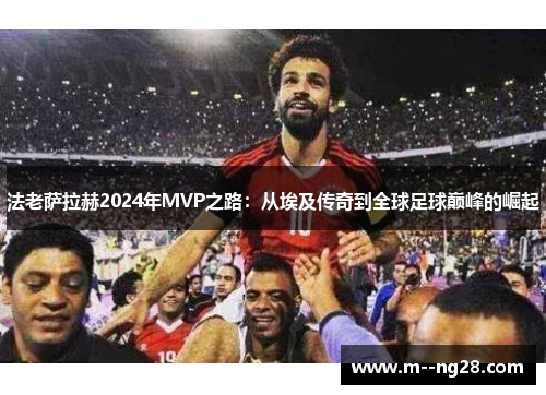 法老萨拉赫2024年MVP之路:从埃及传奇到全球足球巅峰的崛起 法老萨拉赫2024年MVP之路:从埃及传奇到全球足球巅峰的崛起