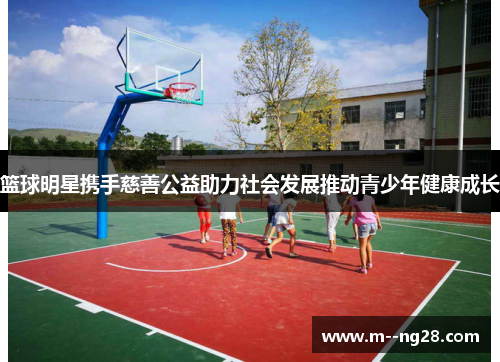篮球明星携手慈善公益助力社会发展推动青少年健康成长 篮球明星携手慈善公益助力社会发展推动青少年健康成长