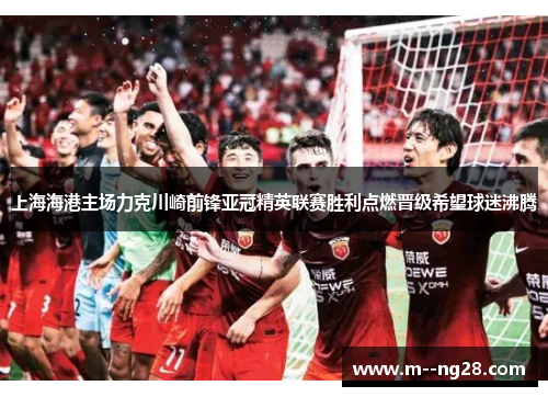 上海海港主场力克川崎前锋亚冠精英联赛胜利点燃晋级希望球迷沸腾