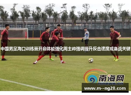 中国男足海口训练营开启体能强化周主帅强调提升反击速度成备战关键
