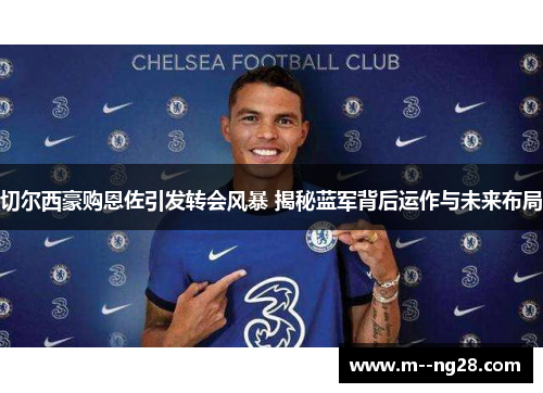 切尔西豪购恩佐引发转会风暴 揭秘蓝军背后运作与未来布局