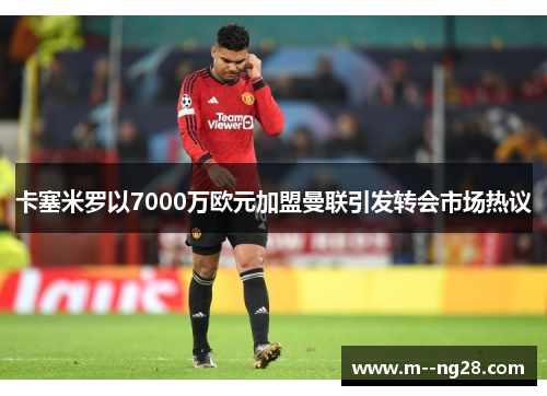 卡塞米罗以7000万欧元加盟曼联引发转会市场热议 卡塞米罗以7000万欧元加盟曼联引发转会市场热议