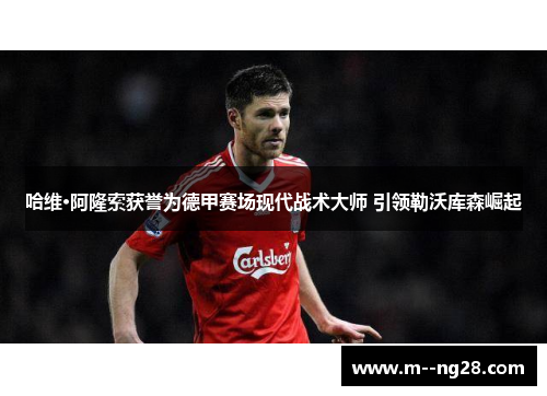 哈维·阿隆索获誉为德甲赛场现代战术大师 引领勒沃库森崛起