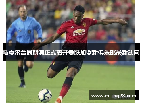 马夏尔合同期满正式离开曼联加盟新俱乐部最新动向