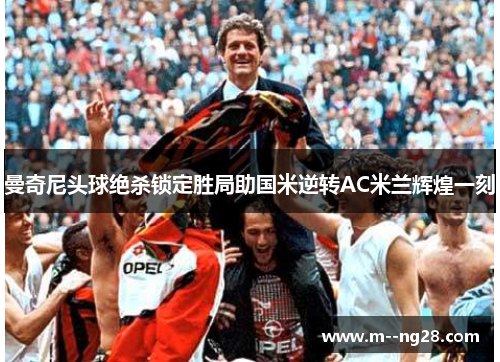 曼奇尼头球绝杀锁定胜局助国米逆转AC米兰辉煌一刻 曼奇尼头球绝杀锁定胜局助国米逆转AC米兰辉煌一刻