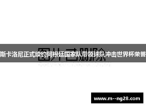 斯卡洛尼正式续约阿根廷国家队带领球队冲击世界杯荣誉