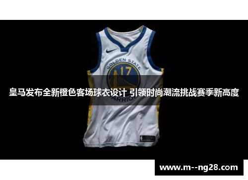 皇马发布全新橙色客场球衣设计 引领时尚潮流挑战赛季新高度
