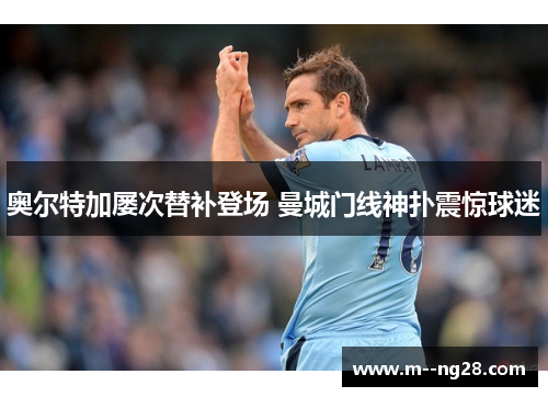 奥尔特加屡次替补登场 曼城门线神扑震惊球迷 奥尔特加屡次替补登场 曼城门线神扑震惊球迷