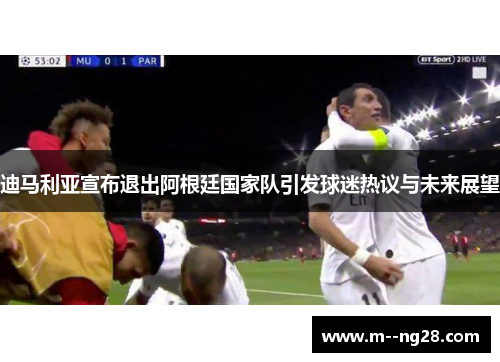 迪马利亚宣布退出阿根廷国家队引发球迷热议与未来展望