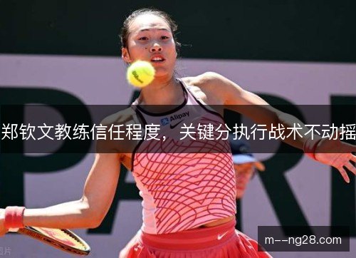 郑钦文教练信任程度,关键分执行战术不动摇 郑钦文教练信任程度,关键分执行战术不动摇