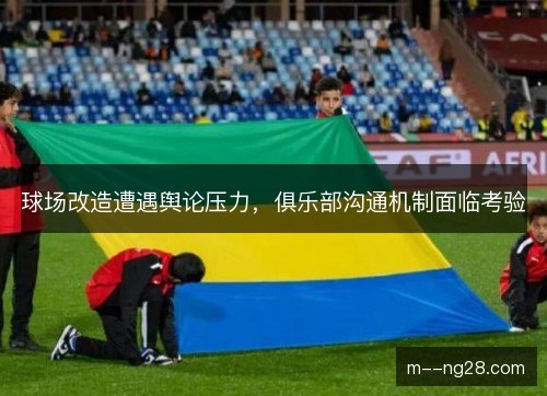 球场改造遭遇舆论压力，俱乐部沟通机制面临考验