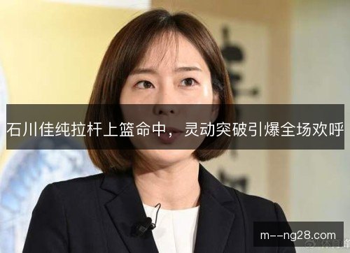 石川佳纯拉杆上篮命中，灵动突破引爆全场欢呼