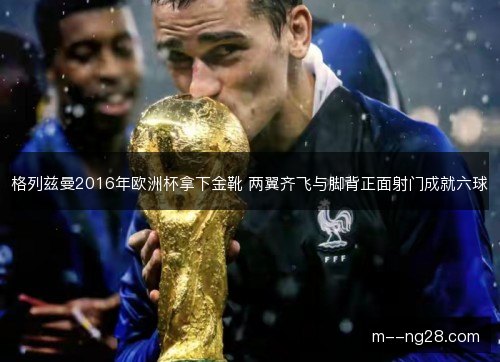 格列兹曼2016年欧洲杯拿下金靴 两翼齐飞与脚背正面射门成就六球